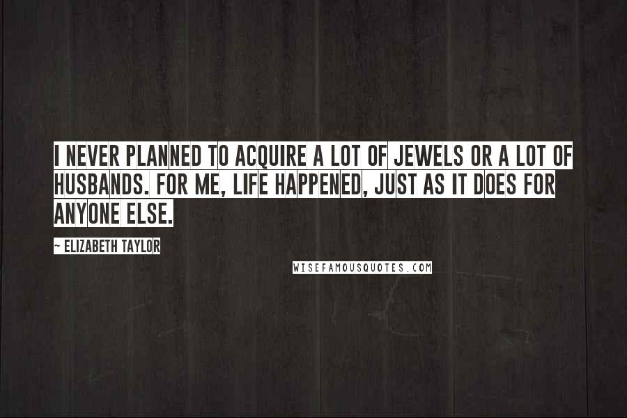 Elizabeth Taylor Quotes: I never planned to acquire a lot of jewels or a lot of husbands. For me, life happened, just as it does for anyone else.