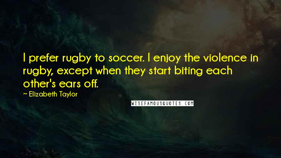 Elizabeth Taylor Quotes: I prefer rugby to soccer. I enjoy the violence in rugby, except when they start biting each other's ears off.