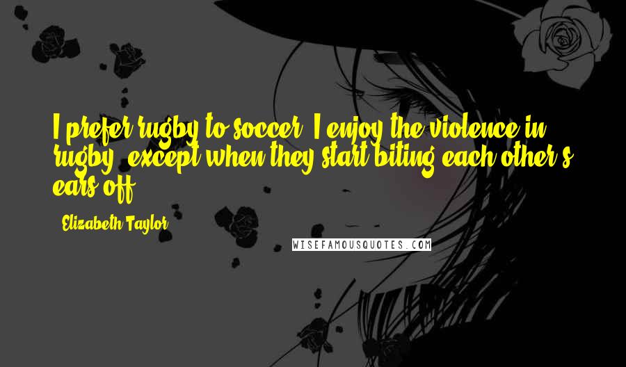 Elizabeth Taylor Quotes: I prefer rugby to soccer. I enjoy the violence in rugby, except when they start biting each other's ears off.