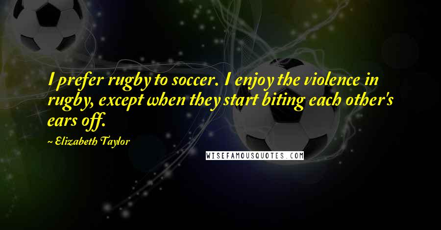 Elizabeth Taylor Quotes: I prefer rugby to soccer. I enjoy the violence in rugby, except when they start biting each other's ears off.