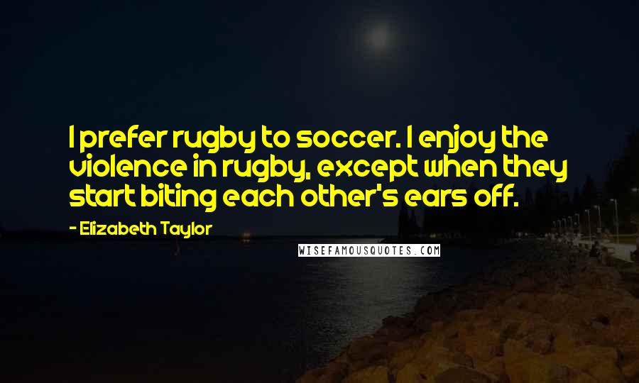 Elizabeth Taylor Quotes: I prefer rugby to soccer. I enjoy the violence in rugby, except when they start biting each other's ears off.