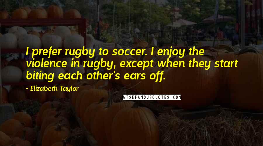 Elizabeth Taylor Quotes: I prefer rugby to soccer. I enjoy the violence in rugby, except when they start biting each other's ears off.