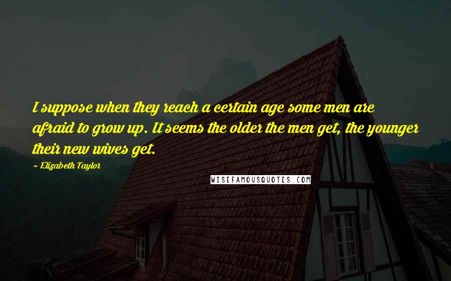 Elizabeth Taylor Quotes: I suppose when they reach a certain age some men are afraid to grow up. It seems the older the men get, the younger their new wives get.