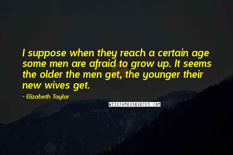 Elizabeth Taylor Quotes: I suppose when they reach a certain age some men are afraid to grow up. It seems the older the men get, the younger their new wives get.