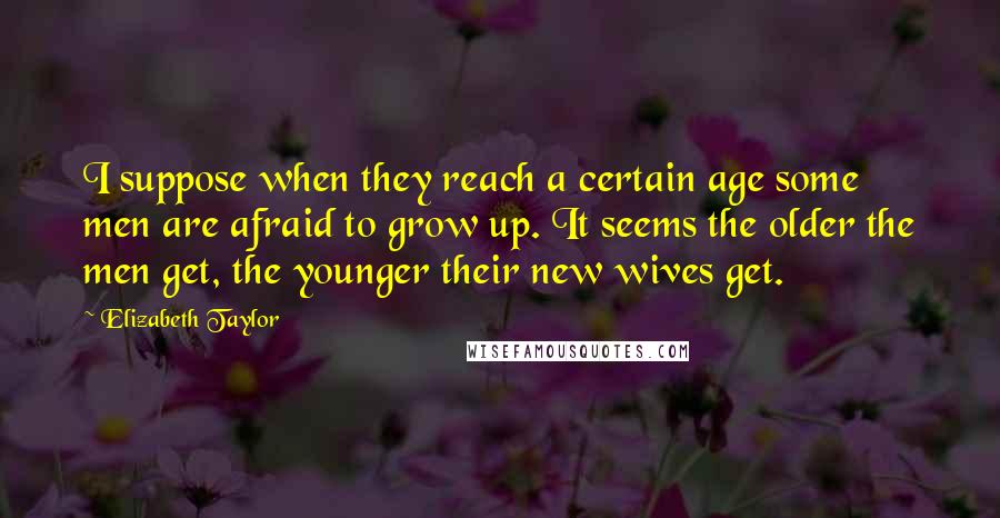 Elizabeth Taylor Quotes: I suppose when they reach a certain age some men are afraid to grow up. It seems the older the men get, the younger their new wives get.