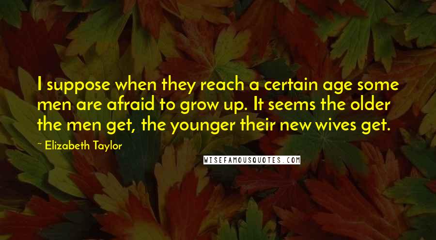 Elizabeth Taylor Quotes: I suppose when they reach a certain age some men are afraid to grow up. It seems the older the men get, the younger their new wives get.