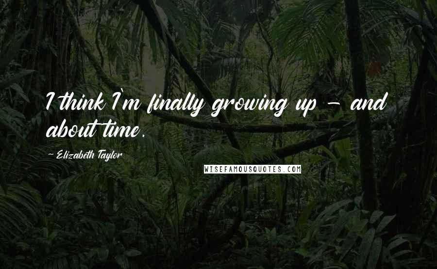 Elizabeth Taylor Quotes: I think I'm finally growing up - and about time.