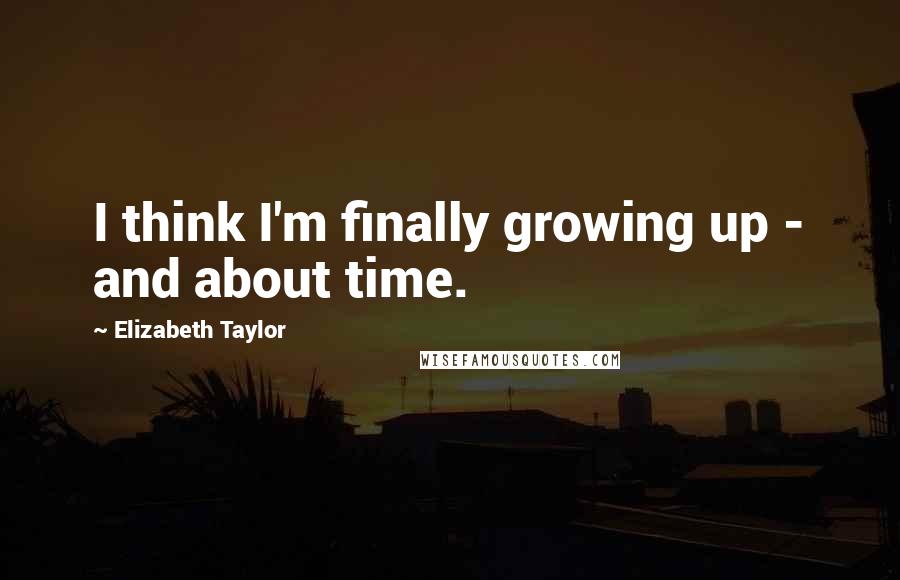 Elizabeth Taylor Quotes: I think I'm finally growing up - and about time.