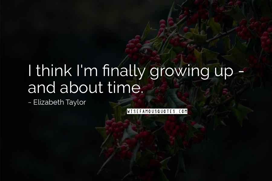 Elizabeth Taylor Quotes: I think I'm finally growing up - and about time.