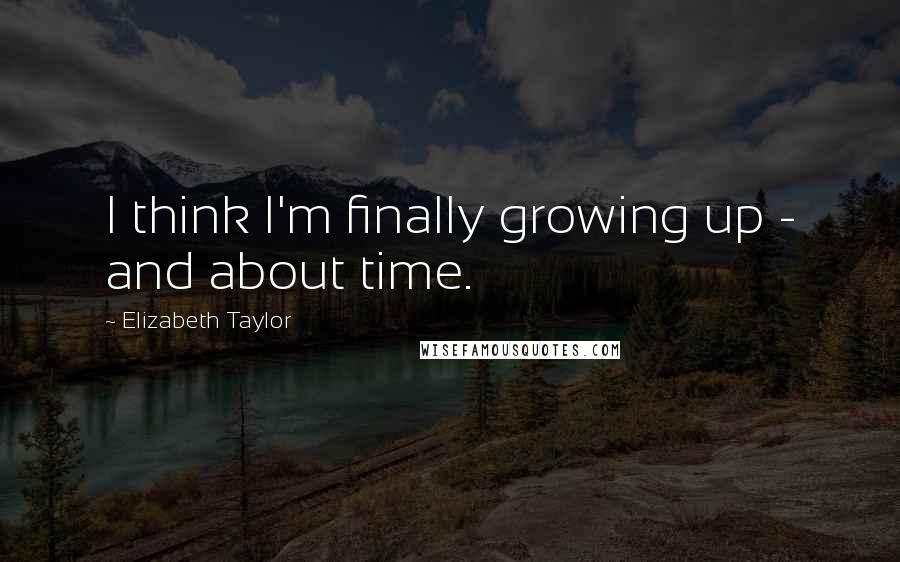 Elizabeth Taylor Quotes: I think I'm finally growing up - and about time.