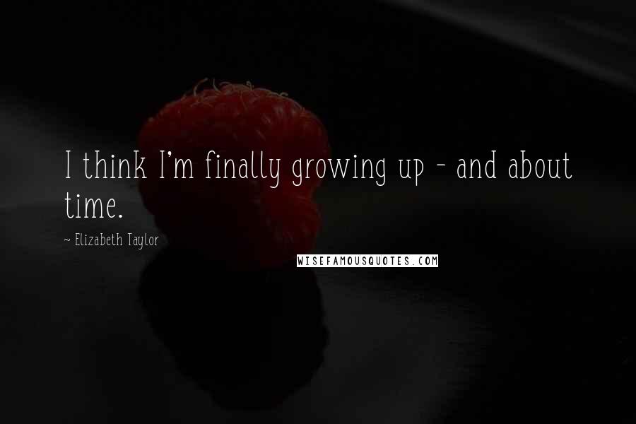 Elizabeth Taylor Quotes: I think I'm finally growing up - and about time.