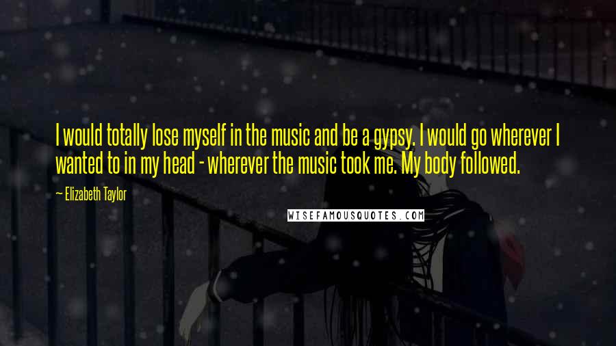 Elizabeth Taylor Quotes: I would totally lose myself in the music and be a gypsy. I would go wherever I wanted to in my head - wherever the music took me. My body followed.