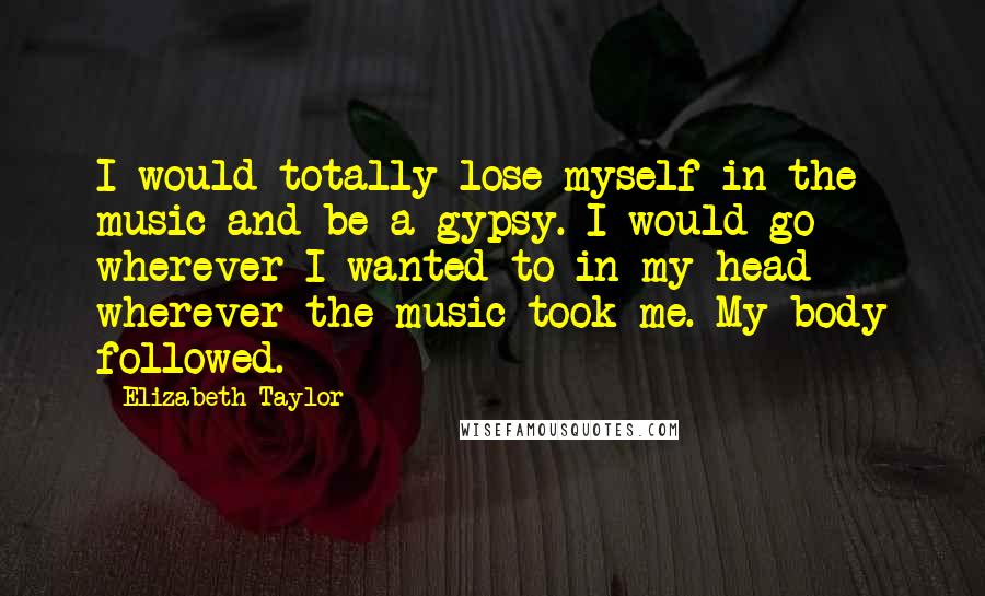 Elizabeth Taylor Quotes: I would totally lose myself in the music and be a gypsy. I would go wherever I wanted to in my head - wherever the music took me. My body followed.
