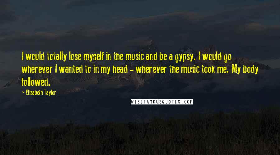 Elizabeth Taylor Quotes: I would totally lose myself in the music and be a gypsy. I would go wherever I wanted to in my head - wherever the music took me. My body followed.