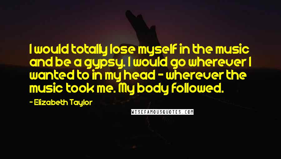 Elizabeth Taylor Quotes: I would totally lose myself in the music and be a gypsy. I would go wherever I wanted to in my head - wherever the music took me. My body followed.