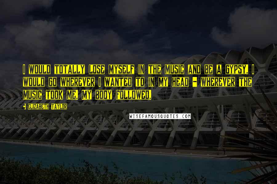 Elizabeth Taylor Quotes: I would totally lose myself in the music and be a gypsy. I would go wherever I wanted to in my head - wherever the music took me. My body followed.