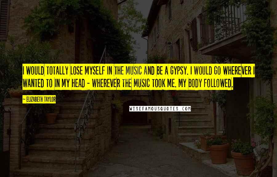 Elizabeth Taylor Quotes: I would totally lose myself in the music and be a gypsy. I would go wherever I wanted to in my head - wherever the music took me. My body followed.