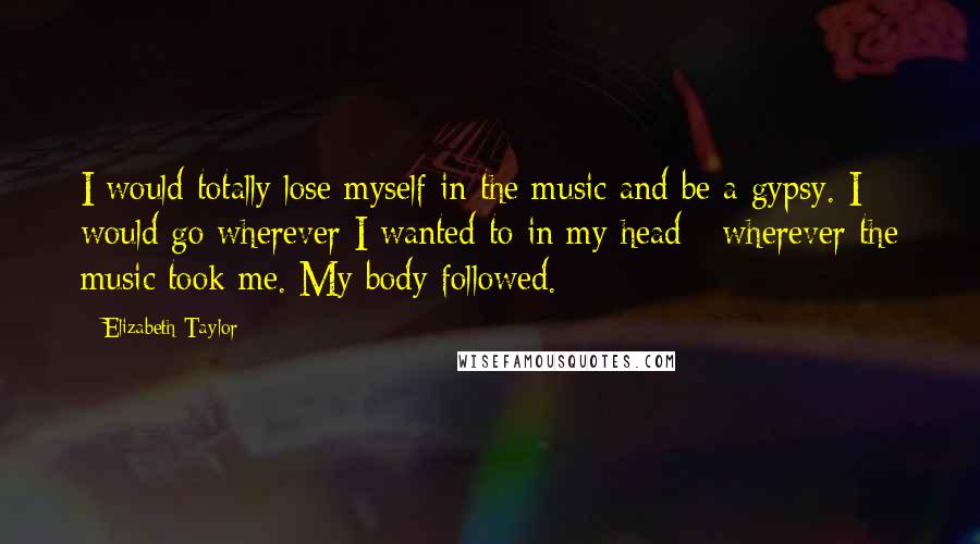 Elizabeth Taylor Quotes: I would totally lose myself in the music and be a gypsy. I would go wherever I wanted to in my head - wherever the music took me. My body followed.