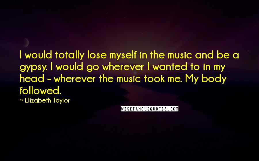 Elizabeth Taylor Quotes: I would totally lose myself in the music and be a gypsy. I would go wherever I wanted to in my head - wherever the music took me. My body followed.