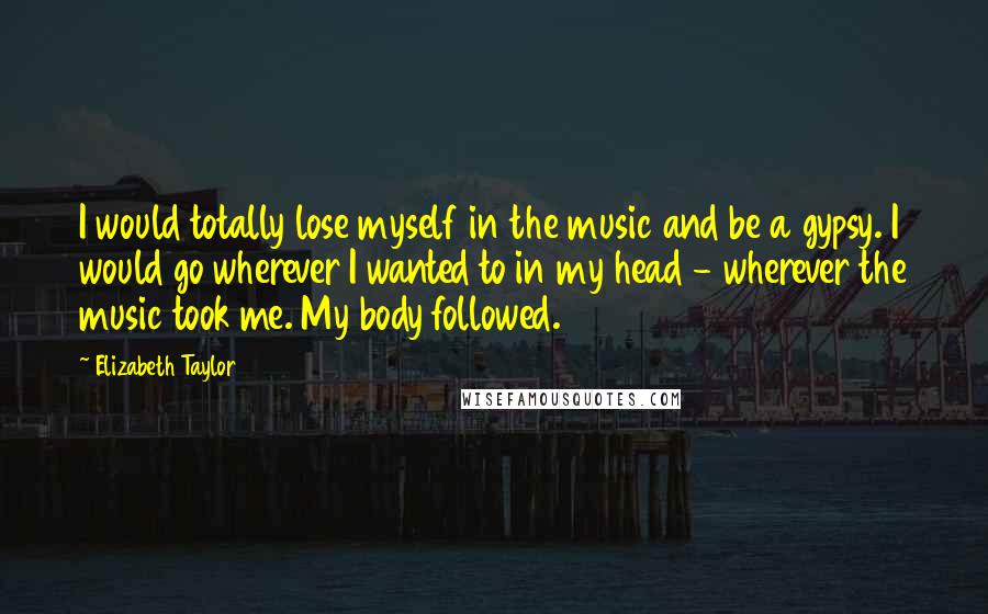 Elizabeth Taylor Quotes: I would totally lose myself in the music and be a gypsy. I would go wherever I wanted to in my head - wherever the music took me. My body followed.