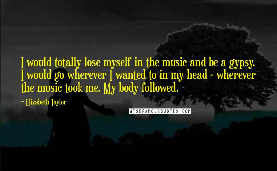 Elizabeth Taylor Quotes: I would totally lose myself in the music and be a gypsy. I would go wherever I wanted to in my head - wherever the music took me. My body followed.