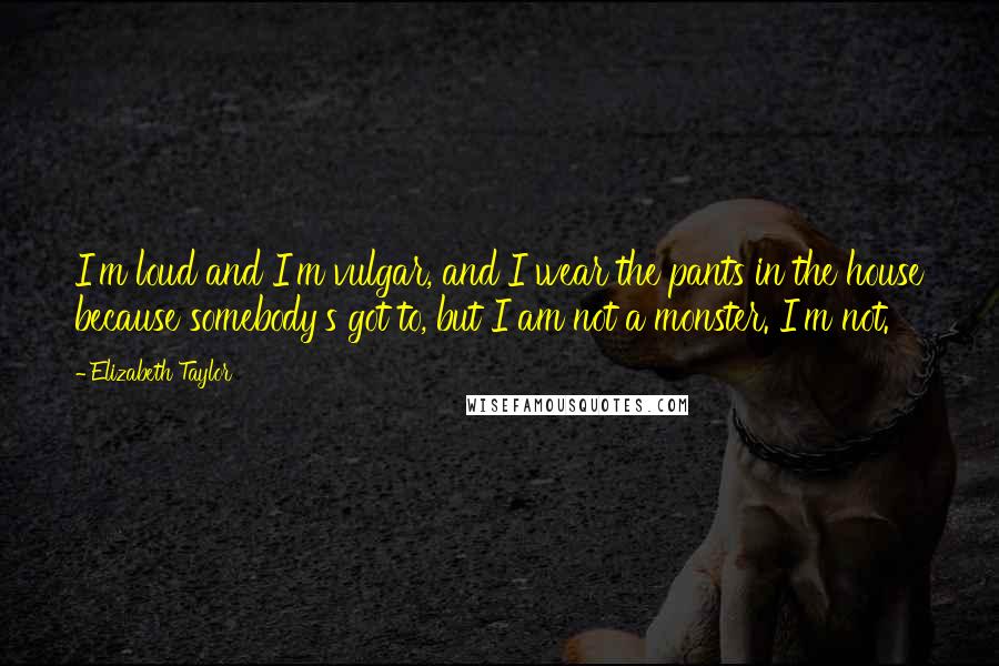 Elizabeth Taylor Quotes: I'm loud and I'm vulgar, and I wear the pants in the house because somebody's got to, but I am not a monster. I'm not.