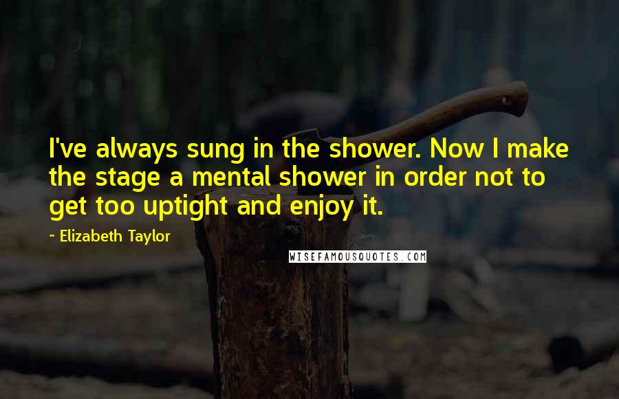 Elizabeth Taylor Quotes: I've always sung in the shower. Now I make the stage a mental shower in order not to get too uptight and enjoy it.