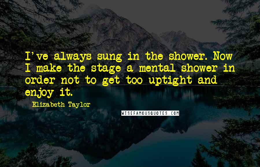 Elizabeth Taylor Quotes: I've always sung in the shower. Now I make the stage a mental shower in order not to get too uptight and enjoy it.