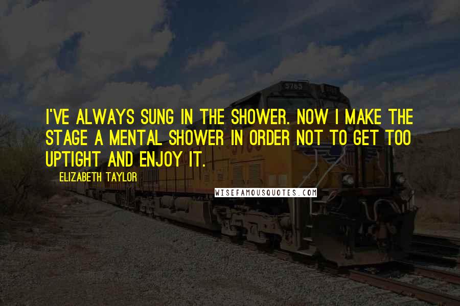Elizabeth Taylor Quotes: I've always sung in the shower. Now I make the stage a mental shower in order not to get too uptight and enjoy it.
