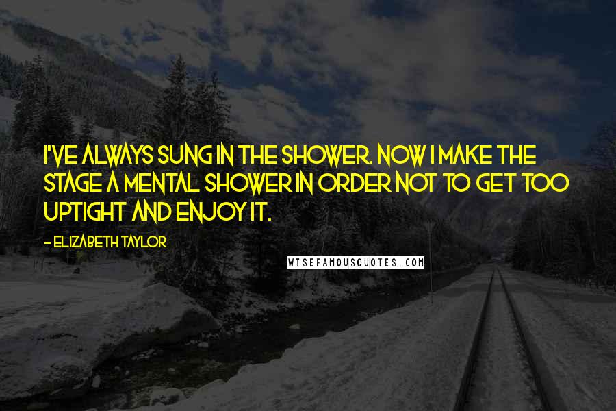 Elizabeth Taylor Quotes: I've always sung in the shower. Now I make the stage a mental shower in order not to get too uptight and enjoy it.