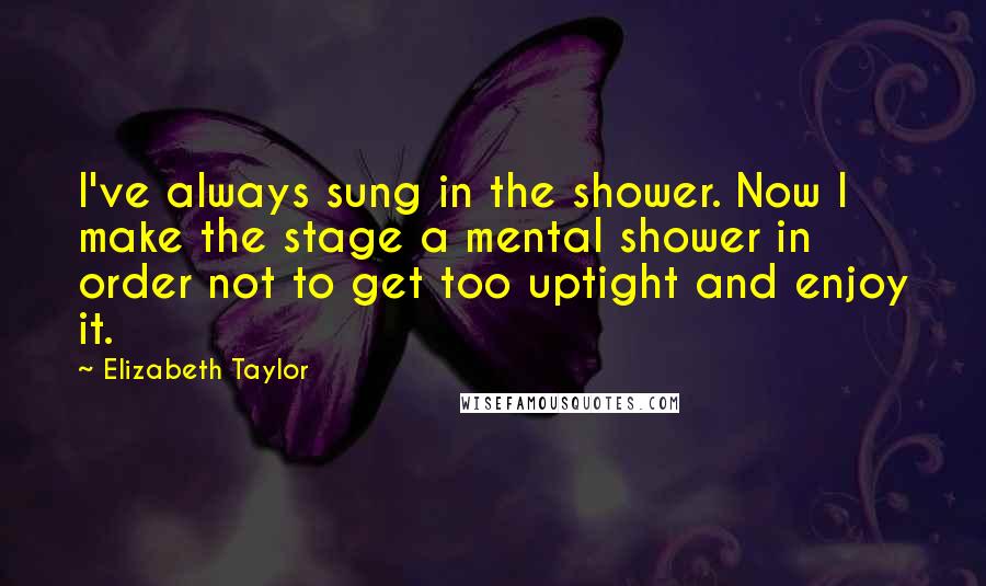 Elizabeth Taylor Quotes: I've always sung in the shower. Now I make the stage a mental shower in order not to get too uptight and enjoy it.