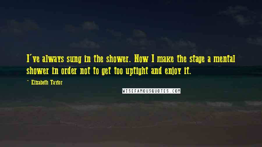 Elizabeth Taylor Quotes: I've always sung in the shower. Now I make the stage a mental shower in order not to get too uptight and enjoy it.