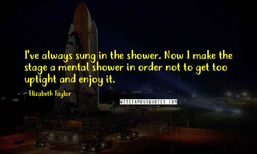 Elizabeth Taylor Quotes: I've always sung in the shower. Now I make the stage a mental shower in order not to get too uptight and enjoy it.