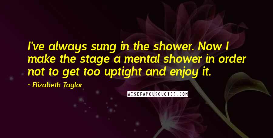 Elizabeth Taylor Quotes: I've always sung in the shower. Now I make the stage a mental shower in order not to get too uptight and enjoy it.