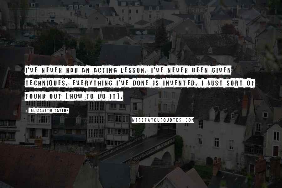 Elizabeth Taylor Quotes: I've never had an acting lesson. I've never been given techniques. Everything I've done is invented. I just sort of found out [how to do it].