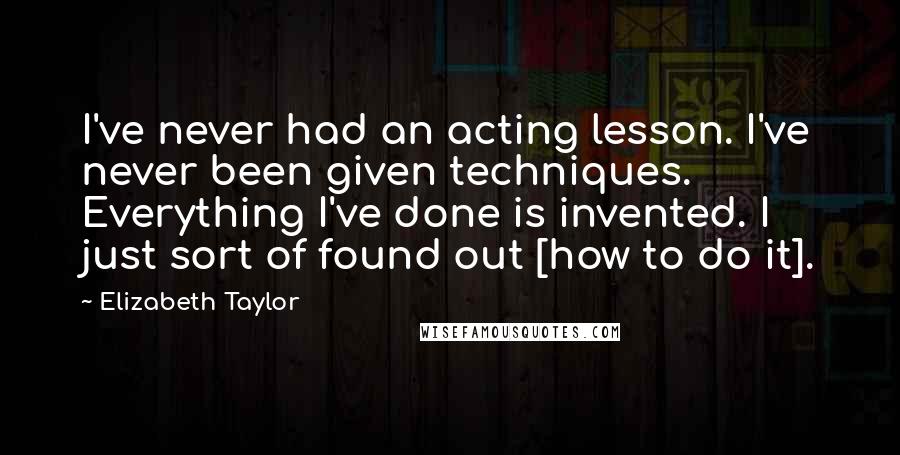 Elizabeth Taylor Quotes: I've never had an acting lesson. I've never been given techniques. Everything I've done is invented. I just sort of found out [how to do it].