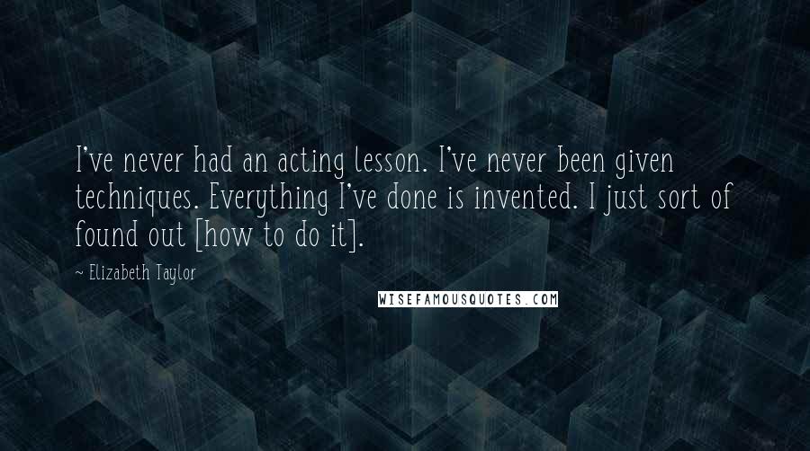 Elizabeth Taylor Quotes: I've never had an acting lesson. I've never been given techniques. Everything I've done is invented. I just sort of found out [how to do it].