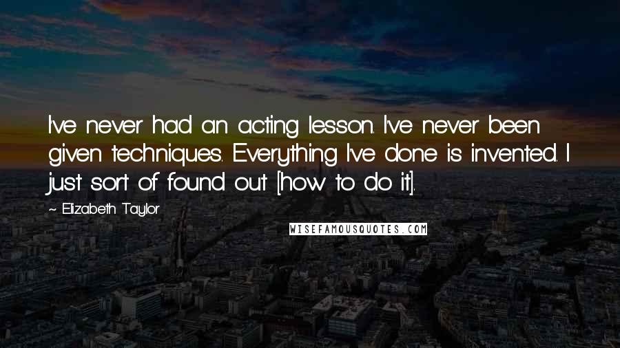 Elizabeth Taylor Quotes: I've never had an acting lesson. I've never been given techniques. Everything I've done is invented. I just sort of found out [how to do it].