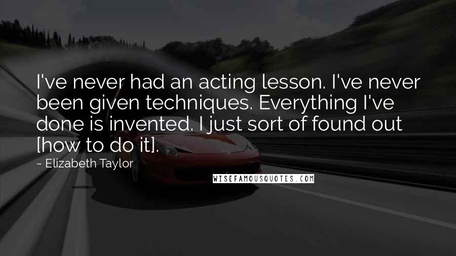Elizabeth Taylor Quotes: I've never had an acting lesson. I've never been given techniques. Everything I've done is invented. I just sort of found out [how to do it].