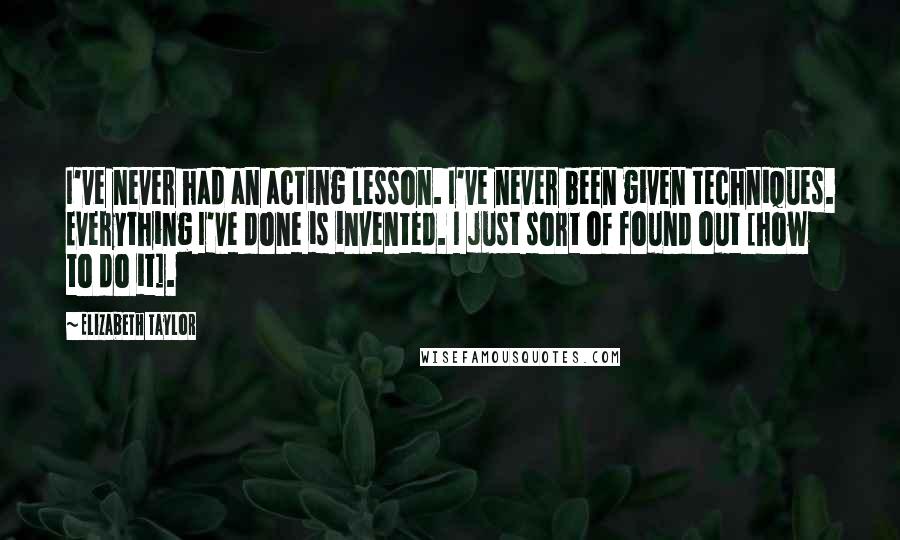 Elizabeth Taylor Quotes: I've never had an acting lesson. I've never been given techniques. Everything I've done is invented. I just sort of found out [how to do it].