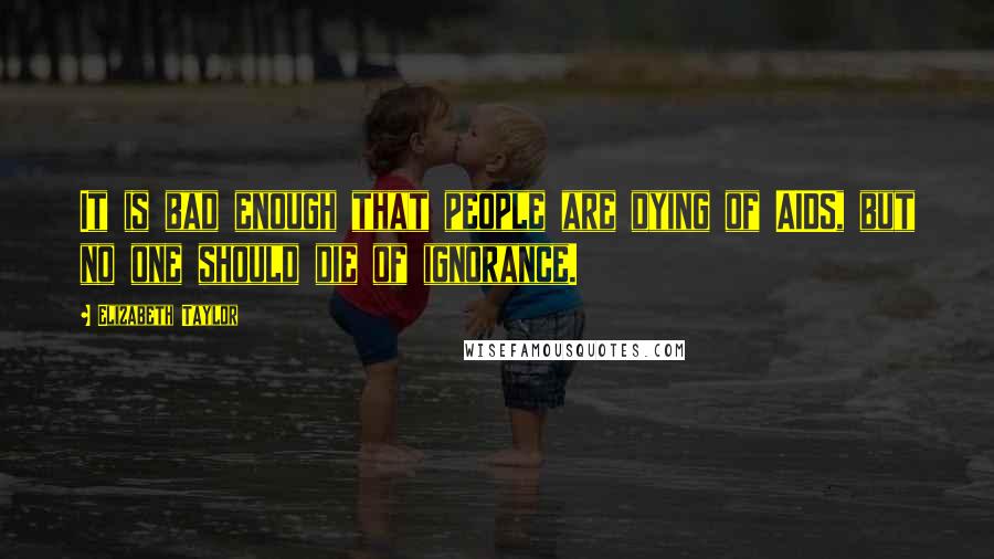 Elizabeth Taylor Quotes: It is bad enough that people are dying of AIDS, but no one should die of ignorance.