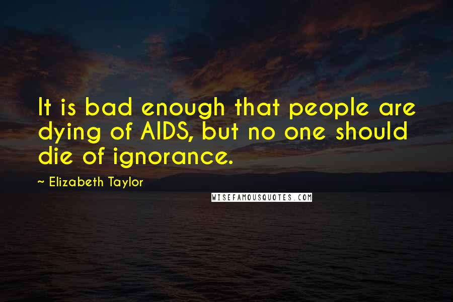 Elizabeth Taylor Quotes: It is bad enough that people are dying of AIDS, but no one should die of ignorance.