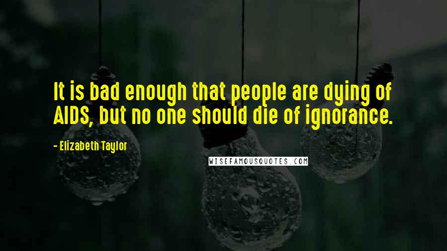 Elizabeth Taylor Quotes: It is bad enough that people are dying of AIDS, but no one should die of ignorance.
