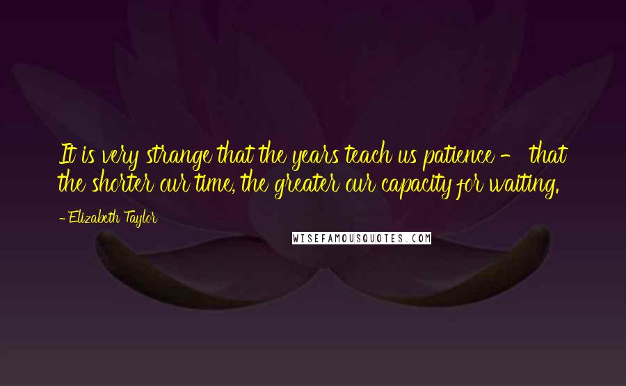 Elizabeth Taylor Quotes: It is very strange that the years teach us patience - that the shorter our time, the greater our capacity for waiting.