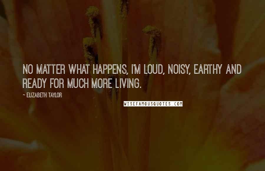 Elizabeth Taylor Quotes: No matter what happens, I'm loud, noisy, earthy and ready for much more living.