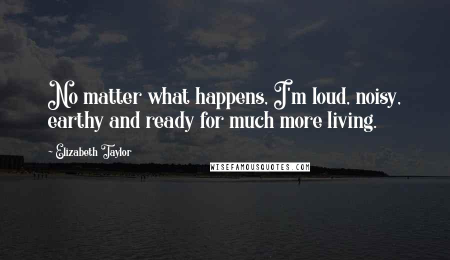 Elizabeth Taylor Quotes: No matter what happens, I'm loud, noisy, earthy and ready for much more living.