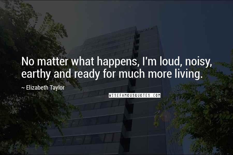 Elizabeth Taylor Quotes: No matter what happens, I'm loud, noisy, earthy and ready for much more living.