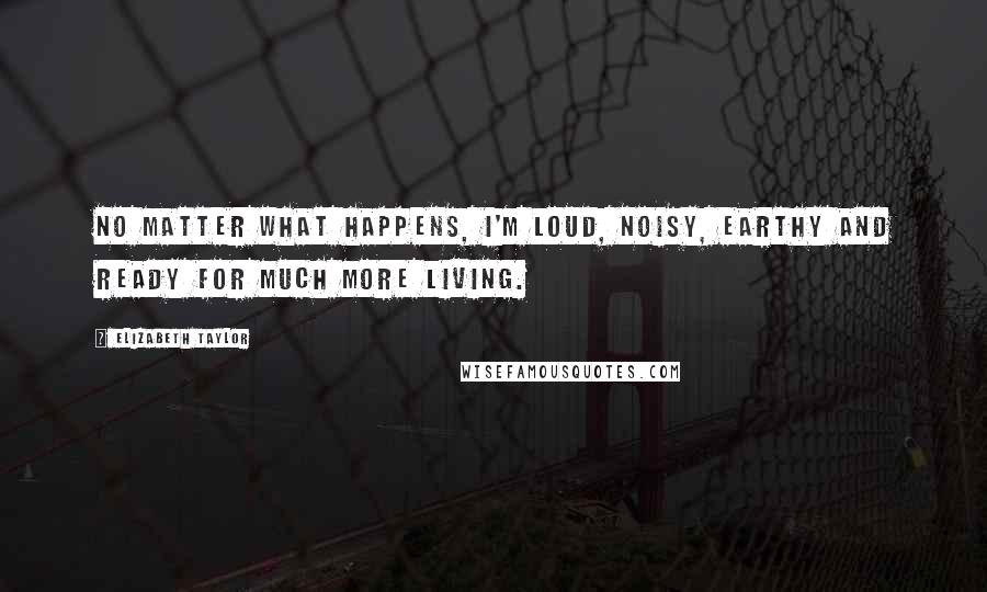 Elizabeth Taylor Quotes: No matter what happens, I'm loud, noisy, earthy and ready for much more living.