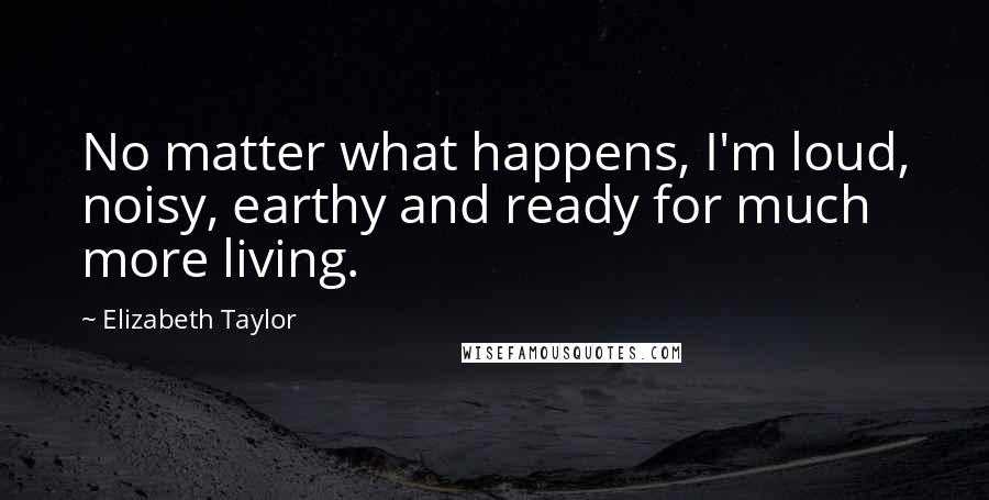 Elizabeth Taylor Quotes: No matter what happens, I'm loud, noisy, earthy and ready for much more living.