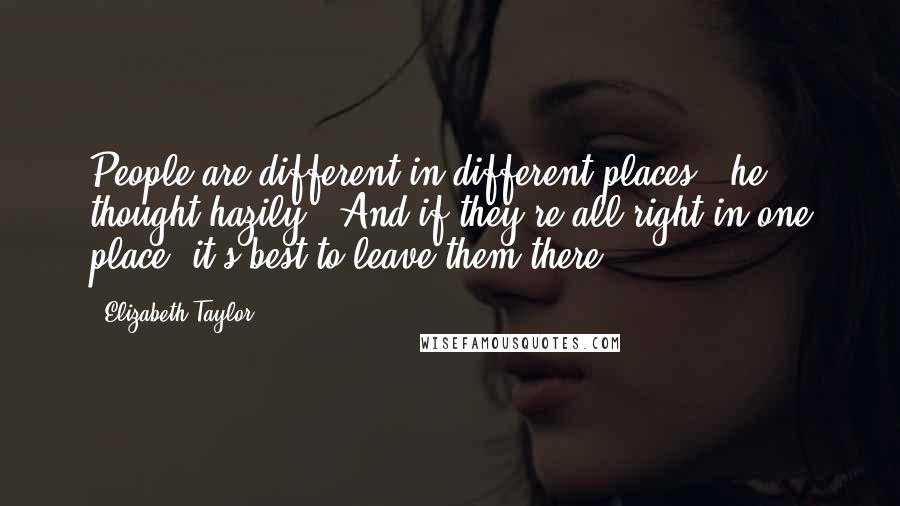 Elizabeth Taylor Quotes: People are different in different places,' he thought hazily. 'And if they're all right in one place, it's best to leave them there.